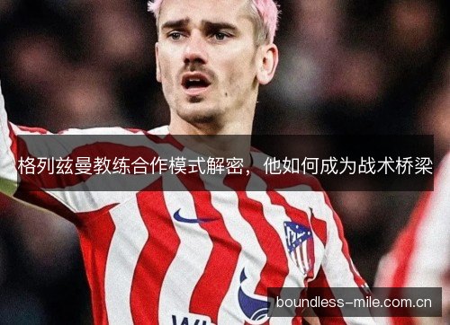 格列兹曼教练合作模式解密，他如何成为战术桥梁